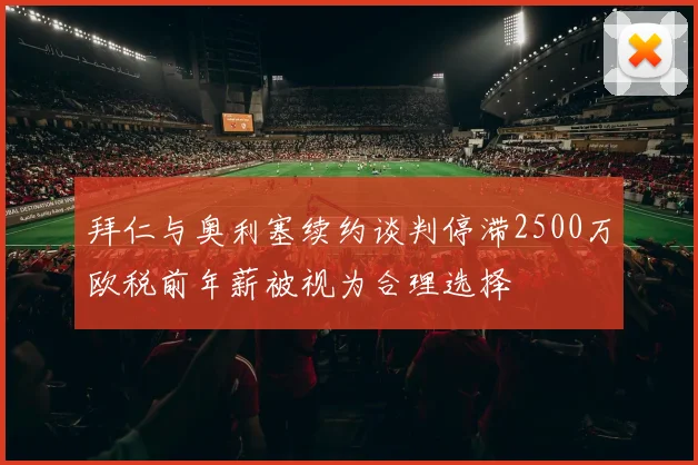 拜仁与奥利塞续约谈判停滞2500万欧税前年薪被视为合理选择