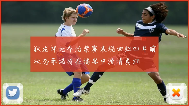 狄龙评论乔治禁赛表现回归四年前状态承诺将在播客中澄清真相