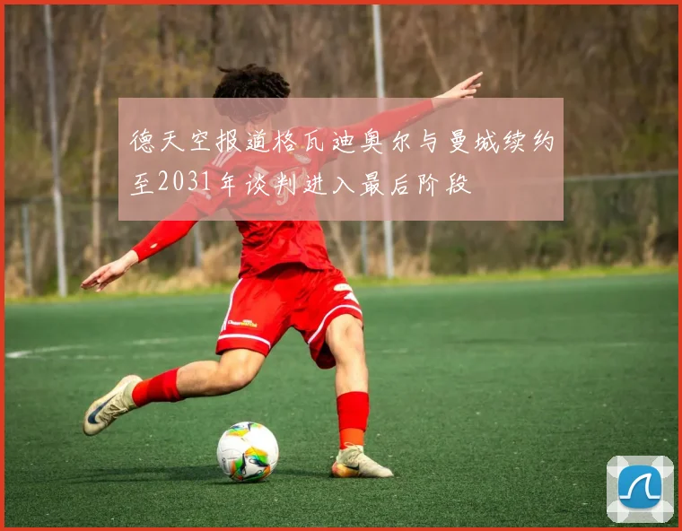 德天空报道格瓦迪奥尔与曼城续约至2031年谈判进入最后阶段