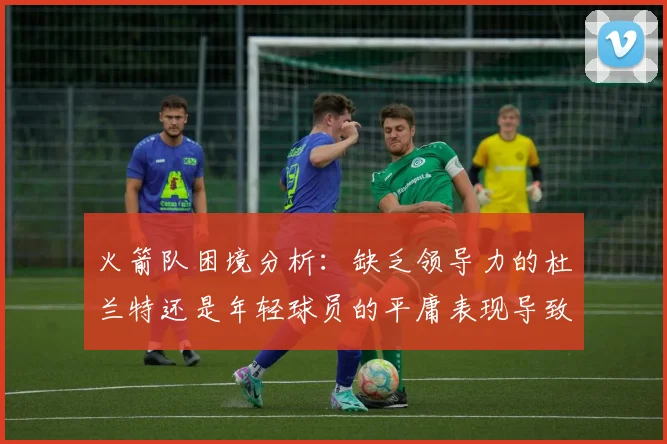 火箭队困境分析：缺乏领导力的杜兰特还是年轻球员的平庸表现导致的问题