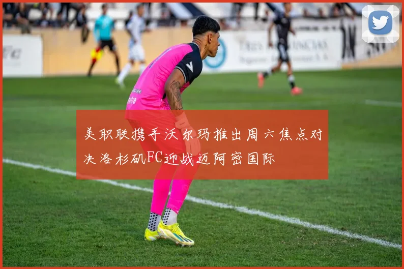 美职联携手沃尔玛推出周六焦点对决洛杉矶FC迎战迈阿密国际