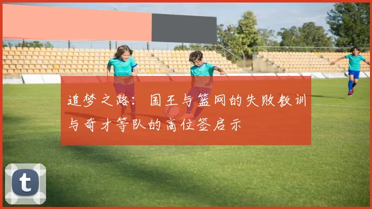 追梦之路：国王与篮网的失败教训与奇才等队的高位签启示