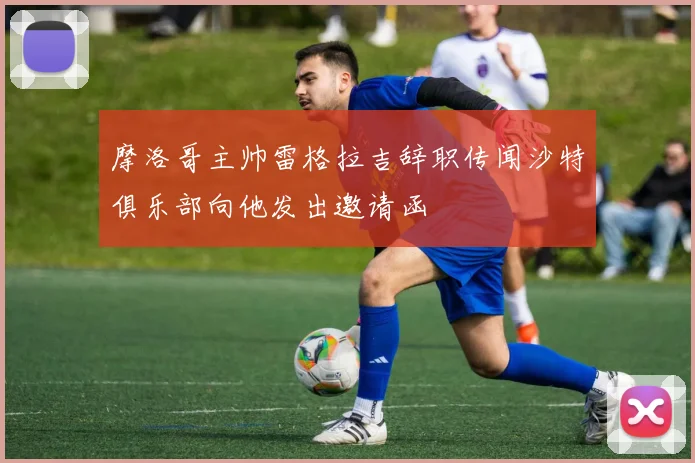 摩洛哥主帅雷格拉吉辞职传闻沙特俱乐部向他发出邀请函