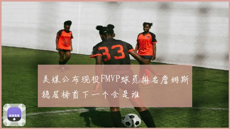 美媒公布现役FMVP球员排名詹姆斯稳居榜首下一个会是谁
