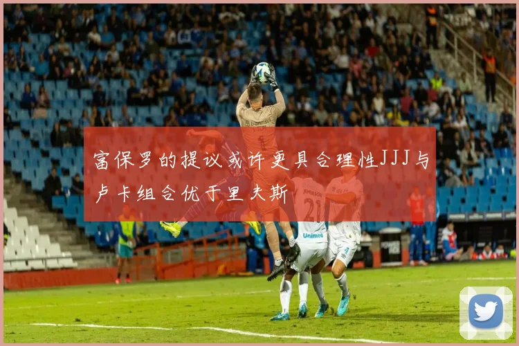 富保罗的提议或许更具合理性JJJ与卢卡组合优于里夫斯