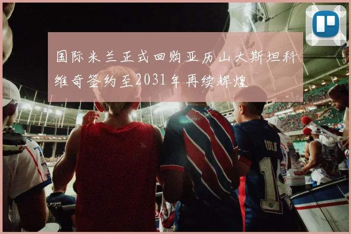 国际米兰正式回购亚历山大斯坦科维奇签约至2031年再续辉煌