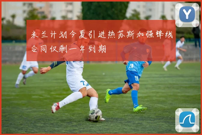 米兰计划今夏引进热苏斯加强锋线合同仅剩一年到期