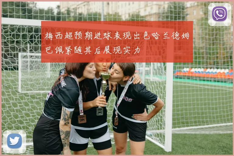 梅西超预期进球表现出色哈兰德姆巴佩紧随其后展现实力