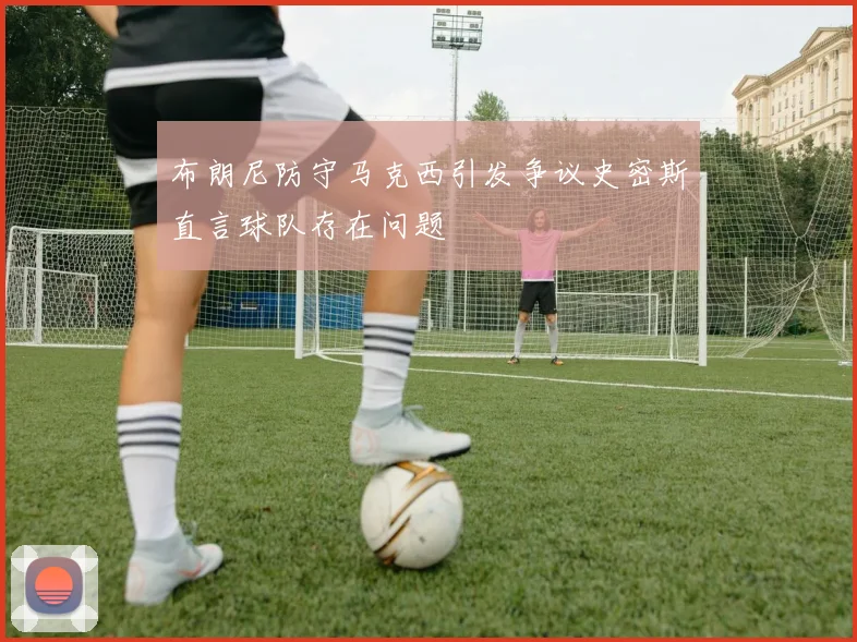 布朗尼防守马克西引发争议史密斯直言球队存在问题
