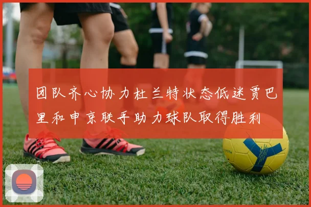 团队齐心协力杜兰特状态低迷贾巴里和申京联手助力球队取得胜利