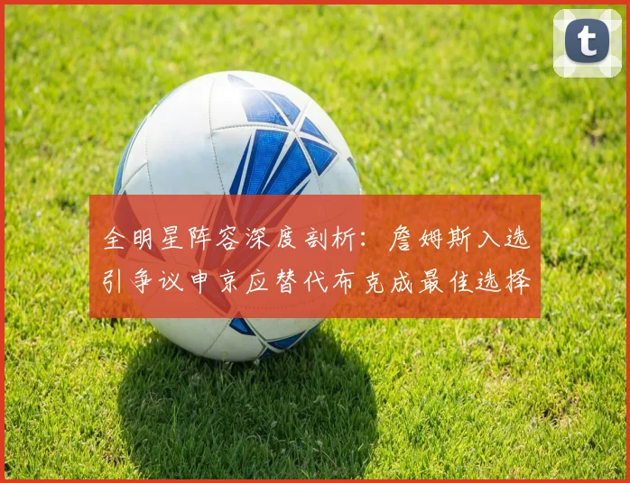 全明星阵容深度剖析：詹姆斯入选引争议申京应替代布克成最佳选择