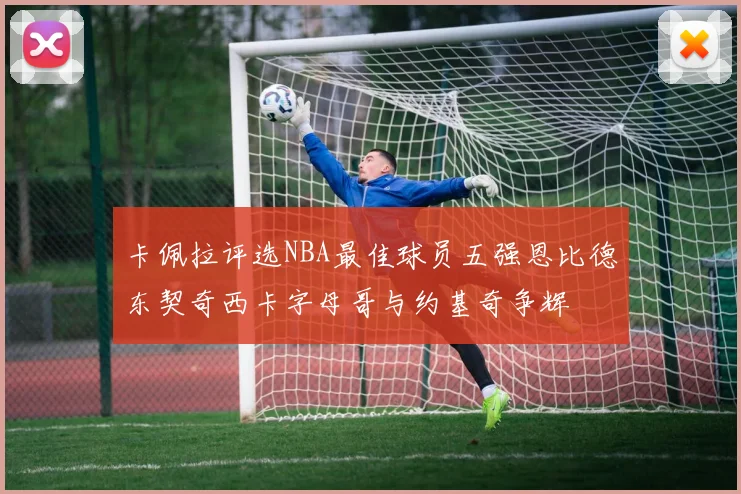 卡佩拉评选NBA最佳球员五强恩比德东契奇西卡字母哥与约基奇争辉