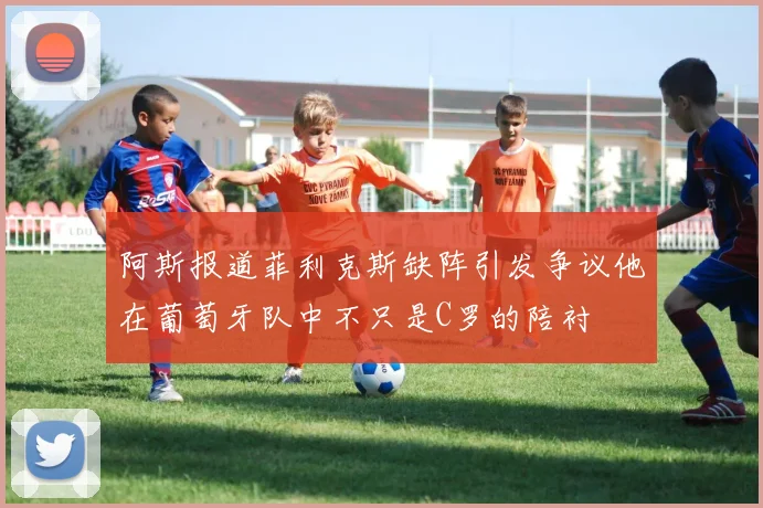 阿斯报道菲利克斯缺阵引发争议他在葡萄牙队中不只是C罗的陪衬