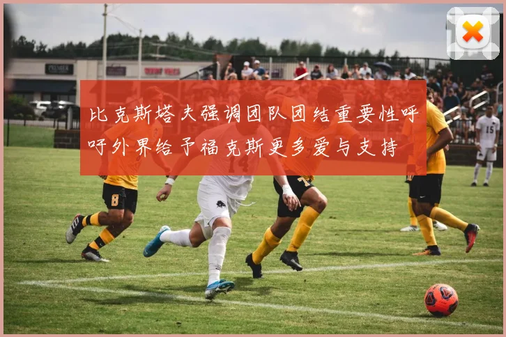 比克斯塔夫强调团队团结重要性呼吁外界给予福克斯更多爱与支持