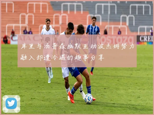 库里与汤普森幽默互动波杰姆努力融入却遭冷遇的趣事分享