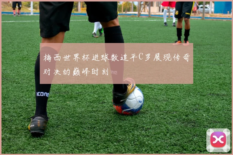 梅西世界杯进球数追平C罗展现传奇对决的巅峰时刻